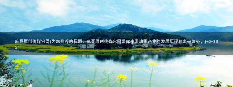麻豆更新入口：麻豆原创传媒官网(为您推荐的标题：麻豆原创传媒官网带你中国动画产业的发展历程和未来趋势。)