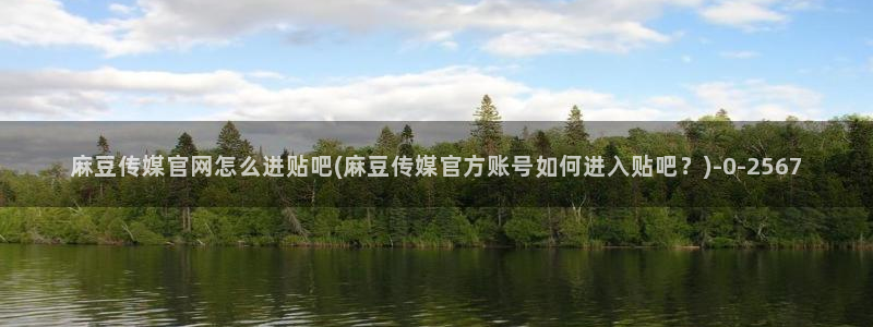 麻豆视频精选视频：麻豆传媒官网怎么进贴吧(麻豆传媒官方账号如何进入贴吧？)
